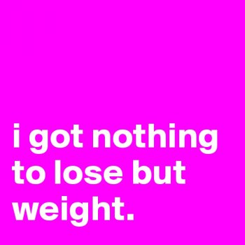 Nothing to lose but WEIGHT!